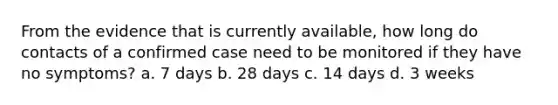 From the evidence that is currently available, how long do contacts of a confirmed case need to be monitored if they have no symptoms? a. 7 days b. 28 days c. 14 days d. 3 weeks