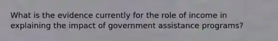 What is the evidence currently for the role of income in explaining the impact of government assistance programs?