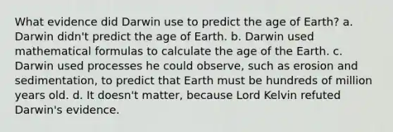 What evidence did Darwin use to predict the age of Earth? a. Darwin didn't predict the age of Earth. b. Darwin used mathematical formulas to calculate the age of the Earth. c. Darwin used processes he could observe, such as erosion and sedimentation, to predict that Earth must be hundreds of million years old. d. It doesn't matter, because Lord Kelvin refuted Darwin's evidence.