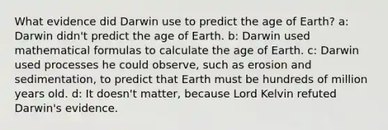 What evidence did Darwin use to predict the age of Earth? a: Darwin didn't predict the age of Earth. b: Darwin used mathematical formulas to calculate the age of Earth. c: Darwin used processes he could observe, such as erosion and sedimentation, to predict that Earth must be hundreds of million years old. d: It doesn't matter, because Lord Kelvin refuted Darwin's evidence.