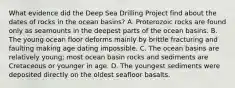 What evidence did the Deep Sea Drilling Project find about the dates of rocks in the ocean basins? A. Proterozoic rocks are found only as seamounts in the deepest parts of the ocean basins. B. The young ocean floor deforms mainly by brittle fracturing and faulting making age dating impossible. C. The ocean basins are relatively young; most ocean basin rocks and sediments are Cretaceous or younger in age. D. The youngest sediments were deposited directly on the oldest seafloor basalts.