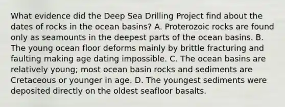 What evidence did the Deep Sea Drilling Project find about the dates of rocks in the ocean basins? A. Proterozoic rocks are found only as seamounts in the deepest parts of the ocean basins. B. The young ocean floor deforms mainly by brittle fracturing and faulting making age dating impossible. C. The ocean basins are relatively young; most ocean basin rocks and sediments are Cretaceous or younger in age. D. The youngest sediments were deposited directly on the oldest seafloor basalts.