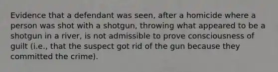 Evidence that a defendant was seen, after a homicide where a person was shot with a shotgun, throwing what appeared to be a shotgun in a river, is not admissible to prove consciousness of guilt (i.e., that the suspect got rid of the gun because they committed the crime).