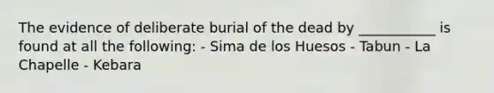 The evidence of deliberate burial of the dead by ___________ is found at all the following: - Sima de los Huesos - Tabun - La Chapelle - Kebara