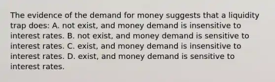 The evidence of <a href='https://www.questionai.com/knowledge/klIDlybqd8-the-demand-for-money' class='anchor-knowledge'>the demand for money</a> suggests that a liquidity trap​ does: A. not​ exist, and money demand is insensitive to interest rates. B. not​ exist, and money demand is sensitive to interest rates. C. ​exist, and money demand is insensitive to interest rates. D. ​exist, and money demand is sensitive to interest rates.