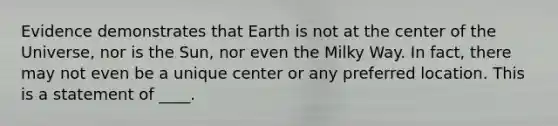 Evidence demonstrates that Earth is not at the center of the Universe, nor is the Sun, nor even the Milky Way. In fact, there may not even be a unique center or any preferred location. This is a statement of ____.