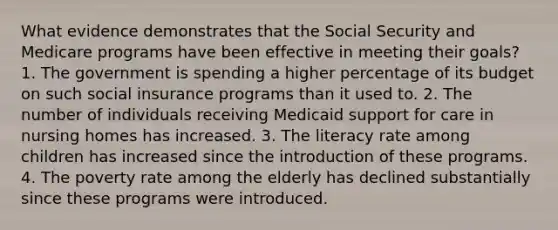 What evidence demonstrates that the Social Security and Medicare programs have been effective in meeting their goals? 1. The government is spending a higher percentage of its budget on such social insurance programs than it used to. 2. The number of individuals receiving Medicaid support for care in nursing homes has increased. 3. The literacy rate among children has increased since the introduction of these programs. 4. The poverty rate among the elderly has declined substantially since these programs were introduced.