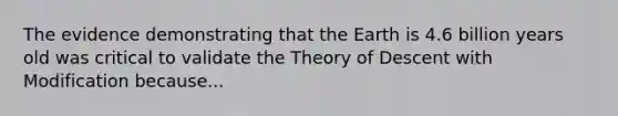 The evidence demonstrating that the Earth is 4.6 billion years old was critical to validate the Theory of Descent with Modification because...