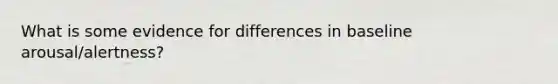 What is some evidence for differences in baseline arousal/alertness?