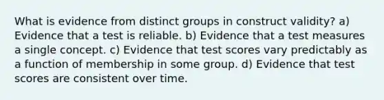 What is evidence from distinct groups in construct validity? a) Evidence that a test is reliable. b) Evidence that a test measures a single concept. c) Evidence that test scores vary predictably as a function of membership in some group. d) Evidence that test scores are consistent over time.