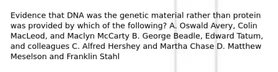 Evidence that DNA was the genetic material rather than protein was provided by which of the following? A. Oswald Avery, Colin MacLeod, and Maclyn McCarty B. George Beadle, Edward Tatum, and colleagues C. Alfred Hershey and Martha Chase D. Matthew Meselson and Franklin Stahl