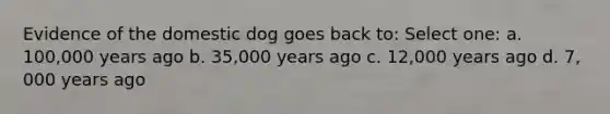 Evidence of the domestic dog goes back to: Select one: a. 100,000 years ago b. 35,000 years ago c. 12,000 years ago d. 7, 000 years ago