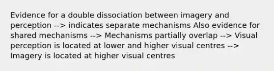 Evidence for a double dissociation between imagery and perception --> indicates separate mechanisms Also evidence for shared mechanisms --> Mechanisms partially overlap --> Visual perception is located at lower and higher visual centres --> Imagery is located at higher visual centres