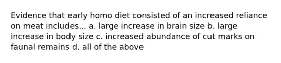 Evidence that early homo diet consisted of an increased reliance on meat includes... a. large increase in brain size b. large increase in body size c. increased abundance of cut marks on faunal remains d. all of the above