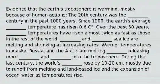 Evidence that the earth's troposphere is warming, mostly because of human actions: The 20th century was the _________ century in the past 1000 years. Since 1900, the earth's average _________ temperature has risen 0.6 C°. Over the past 50 years, _________ temperatures have risen almost twice as fast as those in the rest of the world. _________ and _________ sea ice are melting and shrinking at increasing rates. Warmer temperatures in Alaska, Russia, and the Arctic are melting _________ releasing more _________ and _________ into the troposphere. During the last century, the world's _________ rose by 10-20 cm, mostly due to runoff from melting and land-based ice and the expansion of ocean water as temperatures rise.