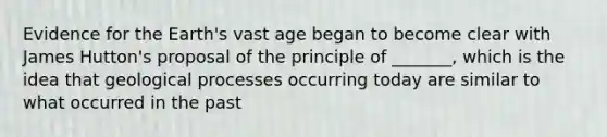 Evidence for the Earth's vast age began to become clear with James Hutton's proposal of the principle of _______, which is the idea that geological processes occurring today are similar to what occurred in the past