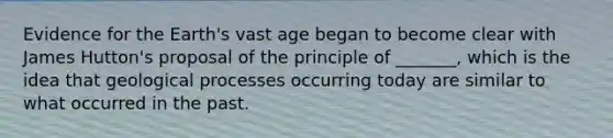 Evidence for the Earth's vast age began to become clear with James Hutton's proposal of the principle of _______, which is the idea that geological processes occurring today are similar to what occurred in the past.