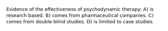 Evidence of the effectiveness of psychodynamic therapy: A) is research based. B) comes from pharmaceutical companies. C) comes from double-blind studies. D) is limited to case studies.