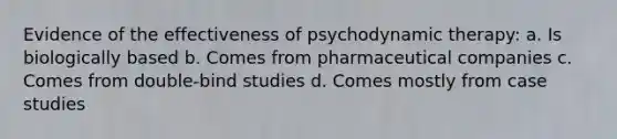 Evidence of the effectiveness of psychodynamic therapy: a. Is biologically based b. Comes from pharmaceutical companies c. Comes from double-bind studies d. Comes mostly from case studies