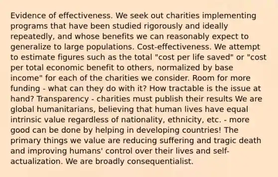 Evidence of effectiveness. We seek out charities implementing programs that have been studied rigorously and ideally repeatedly, and whose benefits we can reasonably expect to generalize to large populations. Cost-effectiveness. We attempt to estimate figures such as the total "cost per life saved" or "cost per total economic benefit to others, normalized by base income" for each of the charities we consider. Room for more funding - what can they do with it? How tractable is the issue at hand? Transparency - charities must publish their results We are global humanitarians, believing that human lives have equal intrinsic value regardless of nationality, ethnicity, etc. - more good can be done by helping in developing countries! The primary things we value are reducing suffering and tragic death and improving humans' control over their lives and self-actualization. We are broadly consequentialist.