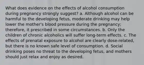 What does evidence on the effects of alcohol consumption during pregnancy strongly suggest? a. Although alcohol can be harmful to the developing fetus, moderate drinking may help lower the mother's blood pressure during the pregnancy; therefore, it prescribed in some circumstances. b. Only the children of chronic alcoholics will suffer long-term effects. c. The effects of prenatal exposure to alcohol are clearly dose-related, but there is no known safe level of consumption. d. Social drinking poses no threat to the developing fetus, and mothers should just relax and enjoy as desired.