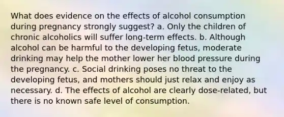 What does evidence on the effects of alcohol consumption during pregnancy strongly suggest? a. Only the children of chronic alcoholics will suffer long-term effects. b. Although alcohol can be harmful to the developing fetus, moderate drinking may help the mother lower her blood pressure during the pregnancy. c. Social drinking poses no threat to the developing fetus, and mothers should just relax and enjoy as necessary. d. The effects of alcohol are clearly dose-related, but there is no known safe level of consumption.