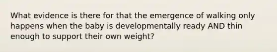 What evidence is there for that the emergence of walking only happens when the baby is developmentally ready AND thin enough to support their own weight?