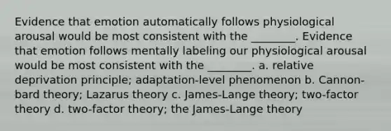 Evidence that emotion automatically follows physiological arousal would be most consistent with the ________. Evidence that emotion follows mentally labeling our physiological arousal would be most consistent with the ________. a. relative deprivation principle; adaptation-level phenomenon b. Cannon-bard theory; Lazarus theory c. James-Lange theory; two-factor theory d. two-factor theory; the James-Lange theory