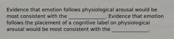 Evidence that emotion follows physiological arousal would be most consistent with the _______________. Evidence that emotion follows the placement of a cognitive label on physiological arousal would be most consistent with the _______________.