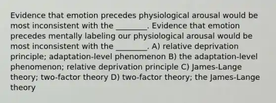 Evidence that emotion precedes physiological arousal would be most inconsistent with the ________. Evidence that emotion precedes mentally labeling our physiological arousal would be most inconsistent with the ________. A) relative deprivation principle; adaptation-level phenomenon B) the adaptation-level phenomenon; relative deprivation principle C) James-Lange theory; two-factor theory D) two-factor theory; the James-Lange theory