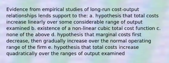 Evidence from empirical studies of long-run cost-output relationships lends support to the: a. hypothesis that total costs increase linearly over some considerable range of output examined b. existence of a non-linear cubic total cost function c. none of the above d. hypothesis that marginal costs first decrease, then gradually increase over the normal operating range of the firm e. hypothesis that total costs increase quadratically over the ranges of output examined