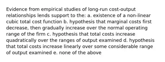 Evidence from empirical studies of long-run cost-output relationships lends support to the: a. existence of a non-linear cubic total cost function b. hypothesis that marginal costs first decrease, then gradually increase over the normal operating range of the firm c. hypothesis that total costs increase quadratically over the ranges of output examined d. hypothesis that total costs increase linearly over some considerable range of output examined e. none of the above