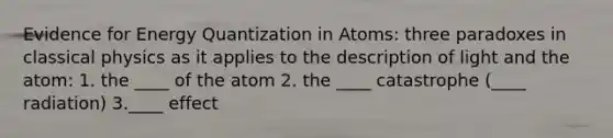 Evidence for Energy Quantization in Atoms: three paradoxes in classical physics as it applies to the description of light and the atom: 1. the ____ of the atom 2. the ____ catastrophe (____ radiation) 3.____ effect