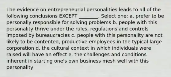 The evidence on entrepreneurial personalities leads to all of the following conclusions EXCEPT ________. Select one: a. prefer to be personally responsible for solving problems b. people with this personality thrive under the rules, regulations and controls imposed by bureaucracies c. people with this personality are not likely to be contented, productive employees in the typical large corporation d. the cultural context in which individuals were raised will have an effect e. the challenges and conditions inherent in starting one's own business mesh well with this personality