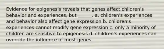 Evidence for epigenesis reveals that genes affect children's behavior and experiences, but ______. a. children's experiences and behavior also affect gene expression b. children's experiences cannot modify gene expression c. only a minority of children are sensitive to epigenesis d. children's experiences can override the influence of most genes