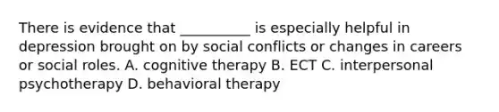 There is evidence that __________ is especially helpful in depression brought on by social conflicts or changes in careers or social roles. A. cognitive therapy B. ECT C. interpersonal psychotherapy D. behavioral therapy