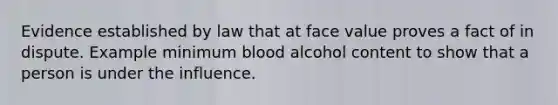 Evidence established by law that at face value proves a fact of in dispute. Example minimum blood alcohol content to show that a person is under the influence.