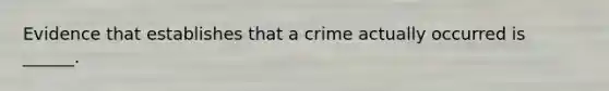 Evidence that establishes that a crime actually occurred is ______.