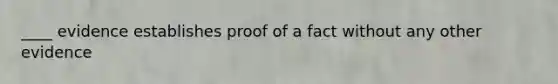 ____ evidence establishes proof of a fact without any other evidence