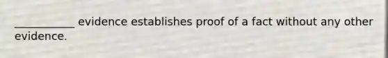 ___________ evidence establishes proof of a fact without any other evidence.