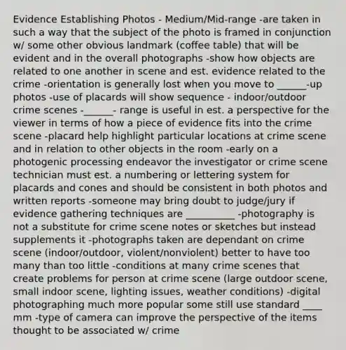 Evidence Establishing Photos - Medium/Mid-range -are taken in such a way that the subject of the photo is framed in conjunction w/ some other obvious landmark (coffee table) that will be evident and in the overall photographs -show how objects are related to one another in scene and est. evidence related to the crime -orientation is generally lost when you move to ______-up photos -use of placards will show sequence - indoor/outdoor crime scenes -______- range is useful in est. a perspective for the viewer in terms of how a piece of evidence fits into the crime scene -placard help highlight particular locations at crime scene and in relation to other objects in the room -early on a photogenic processing endeavor the investigator or crime scene technician must est. a numbering or lettering system for placards and cones and should be consistent in both photos and written reports -someone may bring doubt to judge/jury if evidence gathering techniques are __________ -photography is not a substitute for crime scene notes or sketches but instead supplements it -photographs taken are dependant on crime scene (indoor/outdoor, violent/nonviolent) better to have too many than too little -conditions at many crime scenes that create problems for person at crime scene (large outdoor scene, small indoor scene, lighting issues, weather conditions) -digital photographing much more popular some still use standard ____ mm -type of camera can improve the perspective of the items thought to be associated w/ crime