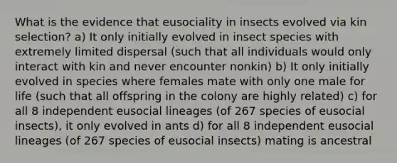 What is the evidence that eusociality in insects evolved via kin selection? a) It only initially evolved in insect species with extremely limited dispersal (such that all individuals would only interact with kin and never encounter nonkin) b) It only initially evolved in species where females mate with only one male for life (such that all offspring in the colony are highly related) c) for all 8 independent eusocial lineages (of 267 species of eusocial insects), it only evolved in ants d) for all 8 independent eusocial lineages (of 267 species of eusocial insects) mating is ancestral