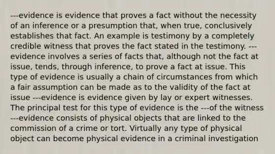 ---evidence is evidence that proves a fact without the necessity of an inference or a presumption that, when true, conclusively establishes that fact. An example is testimony by a completely credible witness that proves the fact stated in the testimony. ---evidence involves a series of facts that, although not the fact at issue, tends, through inference, to prove a fact at issue. This type of evidence is usually a chain of circumstances from which a fair assumption can be made as to the validity of the fact at issue ---evidence is evidence given by lay or expert witnesses. The principal test for this type of evidence is the ---of the witness ---evidence consists of physical objects that are linked to the commission of a crime or tort. Virtually any type of physical object can become physical evidence in a criminal investigation