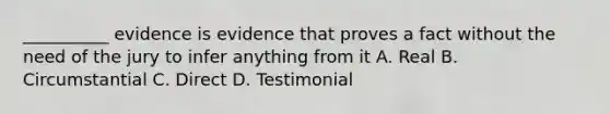 __________ evidence is evidence that proves a fact without the need of the jury to infer anything from it A. Real B. Circumstantial C. Direct D. Testimonial