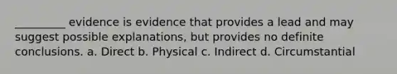 _________ evidence is evidence that provides a lead and may suggest possible explanations, but provides no definite conclusions. a. Direct b. Physical c. Indirect d. Circumstantial