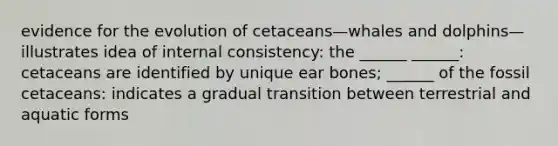 evidence for the evolution of cetaceans—whales and dolphins—illustrates idea of internal consistency: the ______ ______: cetaceans are identified by unique ear bones; ______ of the fossil cetaceans: indicates a gradual transition between terrestrial and aquatic forms