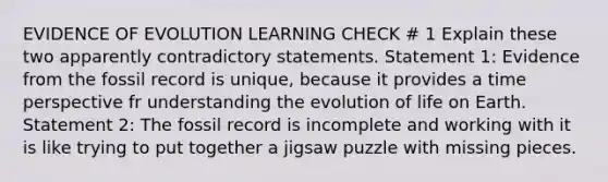 EVIDENCE OF EVOLUTION LEARNING CHECK # 1 Explain these two apparently contradictory statements. Statement 1: Evidence from the fossil record is unique, because it provides a time perspective fr understanding the evolution of life on Earth. Statement 2: The fossil record is incomplete and working with it is like trying to put together a jigsaw puzzle with missing pieces.