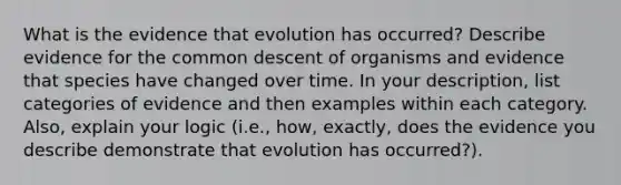 What is the evidence that evolution has occurred? Describe evidence for the common descent of organisms and evidence that species have changed over time. In your description, list categories of evidence and then examples within each category. Also, explain your logic (i.e., how, exactly, does the evidence you describe demonstrate that evolution has occurred?).