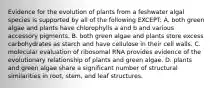 Evidence for the evolution of plants from a feshwater algal species is supported by all of the following EXCEPT: A. both green algae and plants have chlorophylls a and b and various accessory pigments. B. both green algae and plants store excess carbohydrates as starch and have cellulose in their cell walls. C. molecular evaluation of ribosomal RNA provides evidence of the evolutionary relationship of plants and green algae. D. plants and green algae share a significant number of structural similarities in root, stem, and leaf structures.