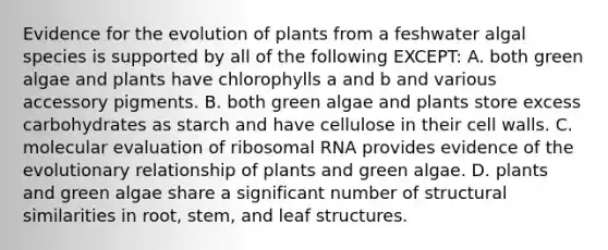 Evidence for the evolution of plants from a feshwater algal species is supported by all of the following EXCEPT: A. both green algae and plants have chlorophylls a and b and various accessory pigments. B. both green algae and plants store excess carbohydrates as starch and have cellulose in their cell walls. C. molecular evaluation of ribosomal RNA provides evidence of the evolutionary relationship of plants and green algae. D. plants and green algae share a significant number of structural similarities in root, stem, and leaf structures.